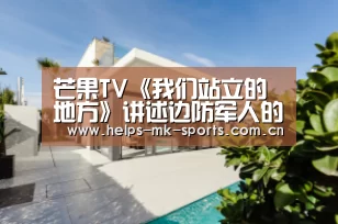 芒果TV《我们站立的地方》讲述边防军人的热血人生‘mk体育’(图4) mk体育